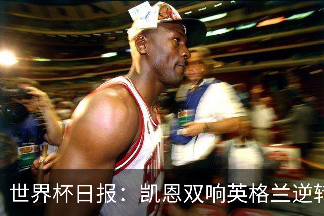 世界杯日报：凯恩双响英格兰逆转晋级 比利时内讧后加时绝杀
