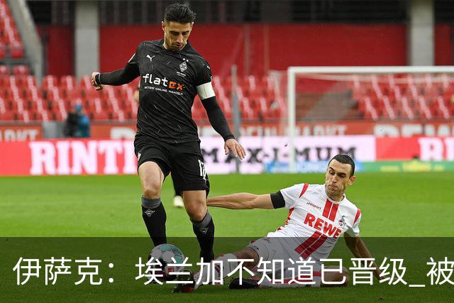 伊萨克：埃兰加不知道已晋级 被我小小训了一顿！怪不得他不高兴