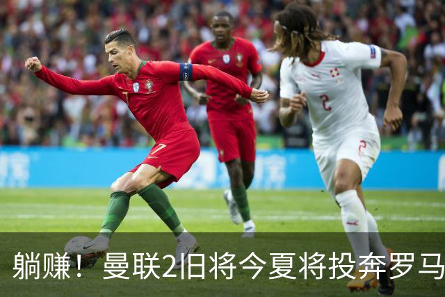 躺赚！曼联2旧将今夏将投奔罗马，红魔有望坐收千万英镑分成
